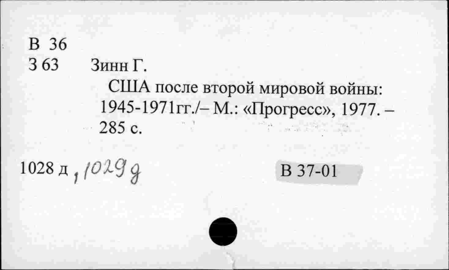 ﻿В 36
3 63 Зинн Г.
США после второй мировой войны: 1945-1971 гг./-М.: «Прогресс», 1977.-285 с.
1028д;/б»^9^	В 37-01